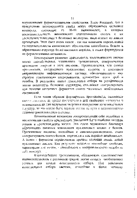 Последующее развитие примитивных каталитических систем могло способствовать выживанию протеиноидов, совершенствуя протекание энергии в этих системах. Предполагается, что синтез протеи но и Да, содержащего н у К11 с и н о в ы с кислоты и имеющего направляющую информационную систему, обеспечивающую ему строгую генетическую непрерывность, происходил путем проб и ошибок. В результате такого длительного отбора на устойчивость могли возникнуть белковые структуры, способные контролировать при помощи созданных ферментов синтез различных необходимых соединений.