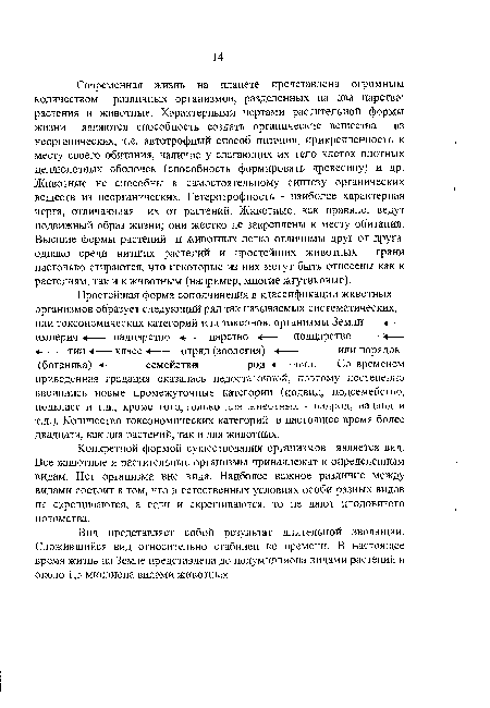 Современная жизнь на планете представлена огромным количеством различных организмов, разделенных на два царства: растения и животные. Характерными чертами растительной формы жизни являются способность создать органические вещества из неорганических, т.е. автотрофный способ питания, прикрепленность к месту своего обитания, наличие у слагающих их тело клеток плотных целлюлозных оболочек (способность формировать древесину) и др. Животные не способны к самостоятельному синтезу органических веществ из неорганических. Гетеротрофность - наиболее характерная черта, отличающая их от растений. Животные, как правило, ведут подвижный образ жизни; они жестко не закреплены к месту обитания. Высшие формы растений и животных легко отличимы друг от друга, однако среди низших растений и простейших животных грани настолько стираются, что некоторые из них могут быть отнесены как к растениям, так и к животным (например, многие жгутиковые).