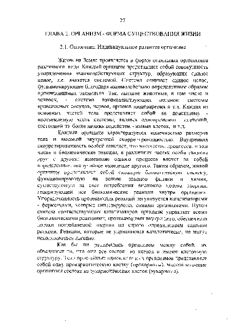 Жизнь на Земле проявляется в форме отдельных организмов различного вида. Каждый организм представляет собой совокупность упорядоченно взаимодействующих структур, образующих единое целое, т.е. является системой. Система означает единое целое, функционирующее благодаря взаимодействию определенным образом организованных элементов. Гак, высшие животные, в том числе и человек, - система взаимодействующих органов: системы кровеносных сосудов, нервов, органов пищеварения и т.д. Каждая из основных частей тела представляет собой ее подсистему -неотъемлемую часть системы, являясь одновременно системой, состоящей из более мелких подсистем - живых клеток, и т.д.