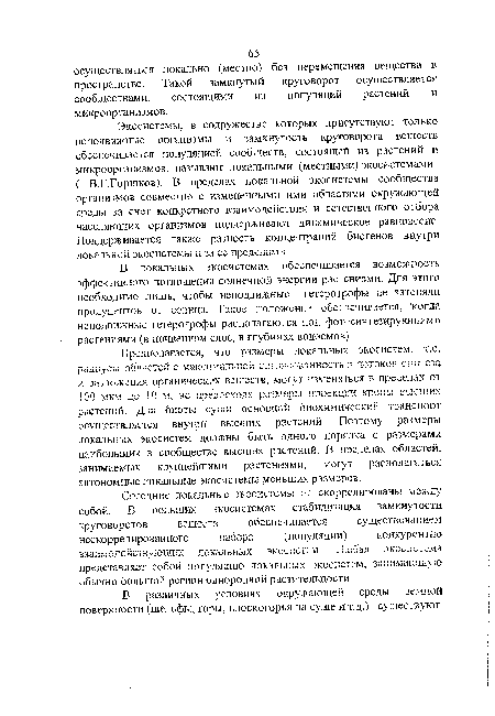 Экосистемы, в содружестве которых присутствуют только неподвижные организмы и замкнутость круговорота веществ обеспечивается популяцией сообществ, состоящей из растений и микроорганизмов, называют локальными (местными) экосистемами ( В.Г.Горшков). В пределах локальной экосистемы сообщества организмов совместно с измененными ими областями окружающей среды за счет конкретного взаимодействия и естественного отбора населяющих организмов поддерживают динамическое равновесие. Поддерживается также разность концентраций биогенов внутри локзльяои экосистсмы и За ©с пределами.