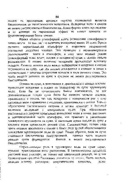 Однако на суше, в дополнение к приносимым с океана осадкам, происходит испарение и осадки по замкнутому на суше круговороту воды. Если бы не существовало биоты континентов, то эти дополнительные осадки суши были бы намного меньше осадков, ПрйКОСйМЫХ С ОК6Э.На, так КЗ.К испзрсние с поверхности рек И 03£р ничтожно мало в сравнении с осадками, приносимыми с океана. Только образование растительного покрова и почвы приводит к большой величине испарения с поверхности суши. При образовании растительного покрова происходит накопление воды в почве, растениях и континентальной части атмосферы, что приводит к увеличению замкнутого круговорота на суше. В настоящее время осадки на суше в среднем втрое превосходят речной сток. Следовательно, только одна треть осадков приносится с океана и более двух третей обеспечиваются замкнутым круговоротом воды на суше. Таким образом, вода на суше становится биологически накапливаемой, главная часть водного режима суши формируется биотой и может регулироваться биологически.