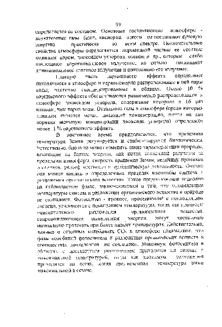 В настоящее время предполагается, что приземная температура Земли регулируется и стабилизируется биологически. Естественно, биота не может изменять такие характеристики природы, влияющие ка баланс энергии, поток солнечно ! радиации 31 пределами атмосферы, скорость вращения Земли, величину приливов и отливов, рельеф местности и вулканическую деятельность. Однако она может менять в определенных пределах масштабы синтеза и разложения органического вещества Такое предположение основано на наблюдаемом факте, заключающемся в том, что оптимальные температуры синтеза и разложения органического вещества в природе не совпадают. Фотосинтез - процесс, протекающий с поглощением энергии, усиливается с повышением температуры, тогда как процессы окислительного разложения органического вещества, сопровождающиеся выделением энергии, могут достаточно интенсивно протекать при более низких температурах. Действительно, данные о сезонных колебаниях С02 в атмосфере показывают, что фазы колебаний фотосинтеза и разложения органических веществ в сообществах континентов не совпадают. Максимум фотосинтеза в областях с достаточным увлажнением приходится на сезоны с максимальной температурой, тогда как максиму м разложения приходится на осень, когда среднезсмная температура ниже максимальной в сезоне.