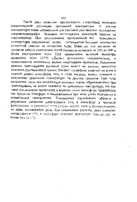 Такой факт позволяет предположить следующий механизм биологической регуляции приземной температуры. С ростом температуры выше оптимальной для растений усиливается фотосинтез, сопровождающийся большим поглощением солнечной энергии на транспирацию. При транспирации, протекающей без повышения температуры окружающей среды, поглощается большое количество солнечной энергии на испарение воды. Известно, что растения на создание одного килограмма сухой биомассы испаряют от 200 до 800 и более килограммов воды. При чрезвычайно высокой энтальпии испарения воды (2259 кДж/кг) фотосинтез (следовательно, и транспирация) оказывается весьма энергоемким процессом. Изменение режима транспирации растений суши может на десятки процентов изменить радиационный баланс (бюджет солнечной энергии) на суше и водный режим атмосферы, что, в свою очередь, может привести к изменению приземной температуры на десятки градусов. При этом выделение тепла при конденсации водяных паров, образовавшихся при транспирации, не может повлиять на приземную температуру, так как такая конденсация происходит в верхних слоях атмосферы практически вне пределов биосферы и выделяющееся при этом тепло излучается в космическое пространство. Уменьшение парникового эффекта в результате снижения концентрации С02 в атмосфере в процессе фотосинтеза в регуляции температуры играет, хотя и положительную, но лишь подчиненную роль. Как показывают расчеты, даже удвоение концентрации СО! в атмосфере изменяет приземную температуру кс более чем ка 3 °С.