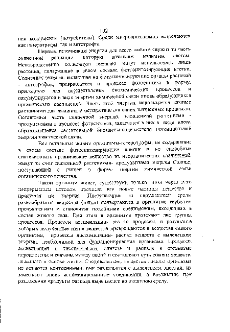 Такой организм живет, существует, только пока через него непрерывным потоком проходят все новые частицы ьещестза к присущая им энергия. Поступающие из окружающей среды разнообразные вещества (пища) подвергаются в организме глубоким превращениям и становятся подобными соединениям, входящими в состав живого тела. При этом в организме протекают две группы процессов. Процессы ассимиляции- это те процессы, в результате которых полученные извне вещества превращаются в вещества самого организма; процессы диссимиляции- распад веществ с выделением энергии, необходимой для функционирования организма. Процессы ассимиляции и диссимиляции, синтеза и распада в организме переплетены и связаны между собой и составляют суть обмена веществ, лежащего б основе жизни. Следовательно, вещества живого организма не остаются неизменными, они разлагаются с выделением энергии, их замещают вновь ассимилированные соединения, а возникшие при разложении продукты распада выделяются во внешнюю среду.