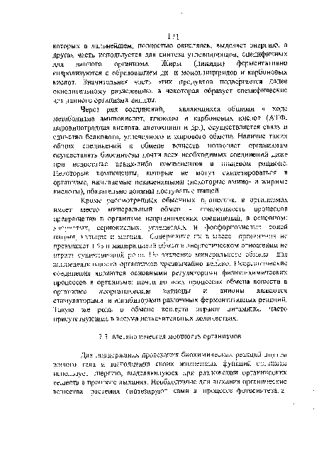 Кроме рассмотренных обменных процессов, в организмах имеет место минеральный обмен - совокупность процессов превращения в организме неорганических соединений, в основном: хлористых, сернокислых, углекислых и фосфорнокислых солей натрия, кальция и магния. Содержание их в массе организмов не превышает 1 % и минеральный обмен в энергетическом отношении не играет существенной роли. Но значение минерального обмена для жизнедеятельности организмов чрезвычайно велико. Неорганические соединения являются основными регуляторами физико-химических процессов в организме; почти во всех процессах обмена веществ в организме неорганические катионы и анионы являются стимуляторами и ингибиторами различных ферментативных реакций. Такую же роль в обмене веществ играют витамины, часто присутствующие в весьма незначительных количествах.