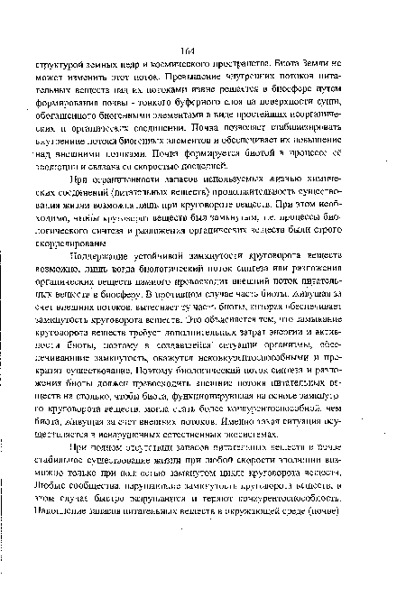 Поддержание устойчивой замкнутости круговорота веществ возможно, лишь когда биологический поток синтеза или разложения органических веществ намного превосходит внешний поток питательных веществ в биосферу. В противном случае часть биоты, живущая за счет внешних потоков, вытесняет ту часть биоты, которая обеспечивает замкнутость круговорота веществ. Это объясняется тем, что замыкание круговорота вешеств требует дополнительных затрат энергии и активности биоты, поэтому в создавшейся ситуации организмы, обеспечивающие замкнутость, окажутся неконкурентоспособными и прекратят существование. Поэтому биологический поток синтеза и разложения биоты должен превосходить внешние потоки питательных веществ на столько, чтобы биота, функционирующая на основе замкнутого круговорота веществ, могла стать более конкурентоспособной, чем биота, живущая за счет внешних потоков. Именно такая ситуация осуществляется в ненарушенных естественных экосистемах.