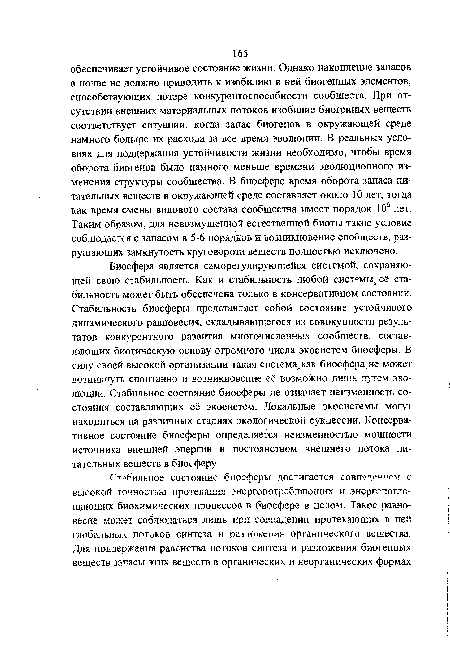 Биосфера является саморегулирующейся системой, сохраняющей свою стабильность. Как и стабильность любой системь её стабильность может быть обеспечена только в консервативном состоянии. Стабильность биосферы представляет собой состояние устойчивого динамического равновесия, складывающегося из совокупности результатов конкурентного развития многочисленных сообществ, составляющих биотическую основу огромного числа экосистем биосферы. В силу своей высокой организации такая система как биосфера, не может возникнуть спонтанно и возникновение её возможно лишь путем зво-люции. Стабильное состояние биосферы не означает неизменность состояния составляющих её экосистем. Локальные экосистемы могут находиться на различных стадиях экологической сукцессии. Консервативное состояние биосферы определяется неизменностью мощности источника внешней энергии и постоянством внешнего потока питательных веществ в биосферу.