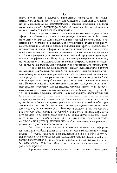 Таким образом, человек оказался единственным видом в биосфере, способным использовать информацию внегенетической памяти, накопленную предыдущими поколениями и не зафиксированную в генетической программе, в направлении увеличения своей конкурентоспособности и изменения условий окружающей среды. Возможность использования такой информации основана в генетически накопленном поведении человека. Появление возможности накопления внегенетической информации в дополнение к генетической привело к эволюции генома и морфологической структуры человека в направлении лучшего использования этой возможности. В первую очередь произошло увели-чение мозга как емкости для сохранения внегенетической информации.