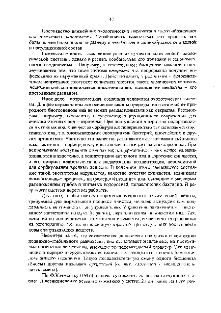 Иное дело - антропогенная, созданная человеком экологическая система. Для нее справедливы все основные законы природы, но в отличие от природного биогеоценоза она не может рассматриваться как открытая. Рассмотрим, например, экосистему искусственного аэрационного сооружения для очистки сточных вод — аэротенка. При поступлении в аэротенк содержащиеся в сточных водах вещества сорбируются поверхностью так называемого активного ила, т.е. хлопьевидными скоплениями бактерий, простейших и других организмов. Частично эти вещества усваиваются организмами активного ила, частично - сорбируются, и активный ил оседает на дно аэротенка. При непрерывном поступлении сточных вод содержащиеся в них вещества накапливаются в аэротенке, а концентрация активного ила в аэротенке снижается, и его прирост недостаточен для поддержания концентрации, необходимой для сорбирования вредных веществ. В конечном итоге равновесное состояние такой экосистемы нарушается, качество очистки снижается, возникают нежелательные процессы, например,«вспухание» ила, связанное с массовым размножением грибов и нитчатых водорослей, подавляющих бактерии. В результате система перестает работать.