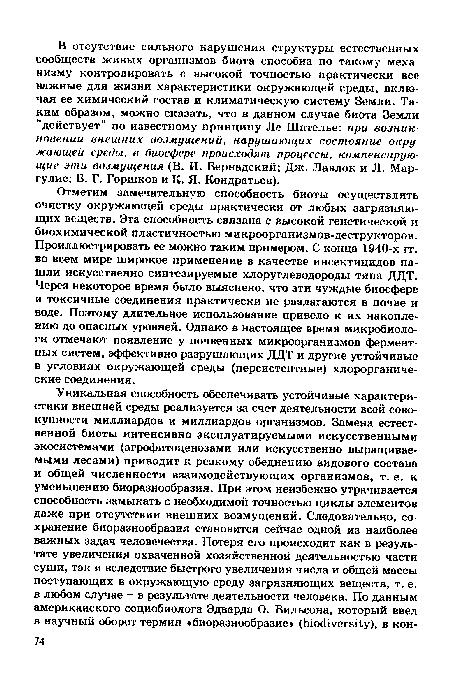 Отметим замечательную способность биоты осуществлять очистку окружающей среды практически от любых загрязняющих веществ. Эта способность связана с высокой генетической и биохимической пластичностью микроорганизмов-деструкторов. Проиллюстрировать ее можно таким примером. С конца 1940-х гг. во всем мире широкое применение в качестве инсектицидов нашли искусственно синтезируемые хлоруглеводороды типа ДДТ. Через некоторое время было выяснено, что эти чуждые биосфере и токсичные соединения практически не разлагаются в почве и воде. Поэтому длительное использование привело к их накоплению до опасных уровней. Однако в настоящее время микробиологи отмечают появление у почвенных микроорганизмов ферментных систем, эффективно разрушающих ДДТ и другие устойчивые в условиях окружающей среды (персистентные) хлорорганиче-ские соединения.