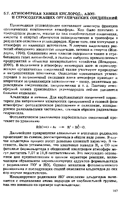 Производные углеводородов составляют заметную фракцию органических компонентов атмосферы. Как было показано в предыдущем разделе, многие из них (карбонильные соединения, кислоты и спирты) образуются непосредственно в тропосфере в результате окисления углеводородов. Кроме того, они поступают в атмосферу из наземных источников. В летучих выделениях растений обнаружено множество альдегидов, кетонов и спиртов (Исидоров, 1994). Соединения этих классов содержатся также в отработавших газах автомобилей, в газовых выбросах промышленных предприятий и объектов коммунального хозяйства (Исидоров, 2000). В выделении в атмосферу некоторых азот- и серосодержащих органических соединений также участвуют природные и антропогенные источники. Окисление производных углеводородов в загрязненной оксидами азота атмосфере приводит к вторичным загрязняющим компонентам - озону, различным пе-роксидным соединениям, нитрозаминам и т. д. Поэтому атмосферной химии производных углеводородов сейчас уделяется большое внимание.