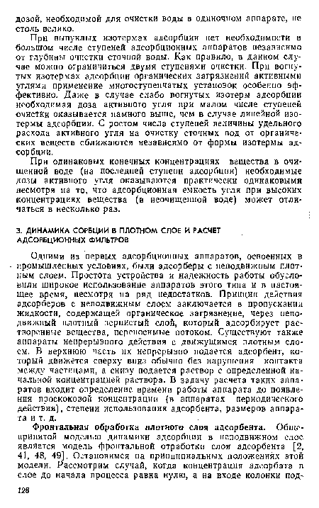 Одними из первых адсорбционных аппаратов, освоенных в промышленных условиях, были адсорберы с неподвижным плотным слоем. Простота устройства и надежность работы обусловили широкое использование аппаратов этого типа и в настоящее время, несмотря на ряд недостатков. Принцип действия адсорберов с неподвижным слоем заключается в пропускании жидкости, содержащей органическое загрязнение, через неподвижный плотный зернистый слой, который адсорбирует растворенные вещества, переносимые потоком. Существуют также аппараты непрерывного действия с движущимся плотным слоем. В верхнюю часть их непрерывно подается адсорбент, который движется сверху вниз обычно без нарушения контакта между частицами, а снизу подается раствор с определенной начальной концентрацией раствора. В задачу расчета таких аппаратов входит определение времени работы аппарата до появления проскоковой концентрации (в аппаратах периодического действия), степени использования адсорбента, размеров аппарата и т. д.