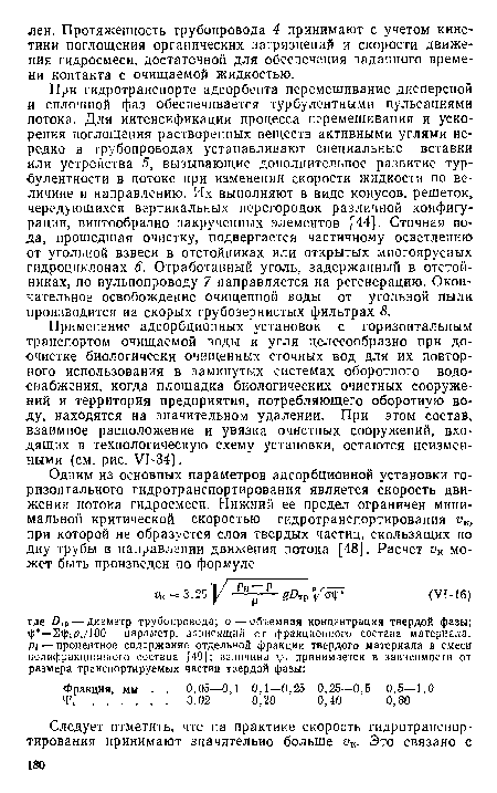 При гидротранспорте адсорбента перемешивание дисперсной и сплошной фаз обеспечивается турбулентными пульсациями потока. Для интенсификации процесса перемешивания и ускорения поглощения растворенных веществ активными углями нередко в трубопроводах устанавливают специальные вставки или устройства 5, вызывающие дополнительное развитие турбулентности в потоке при изменении скорости жидкости по величине и направлению. Их выполняют в виде конусов, решеток, чередующихся вертикальных перегородок различной конфигурации, винтообразно закрученных элементов [44]. Сточная вода, прошедшая очистку, подвергается частичному осветлению от угольной взвеси в отстойниках или открытых многоярусных гидроциклонах 6. Отработанный уголь, задержанный в отстойниках, по пульпопроводу 7 направляется на регенерацию. Окончательное освобождение очищенной воды от угольной пыли производится на скорых грубозернистых фильтрах 8.
