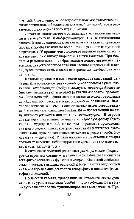 Онтогенез включаетрост организма, т. е. увеличение массы и размеров тела, и дифференциацию, т. е. возникновение различий между однородными клетками и тканями, приводящее их к специализации по выполнению различных функций в организме. У организмов с половым размножением онтогенез начинается с оплодотворенной клетки (зиготы). При бесполом размножении — с образованием нового организма путем деления материнского тела или специализированной клетки, путем почкования, а также от корневища, клубня, луковицы и т. п.