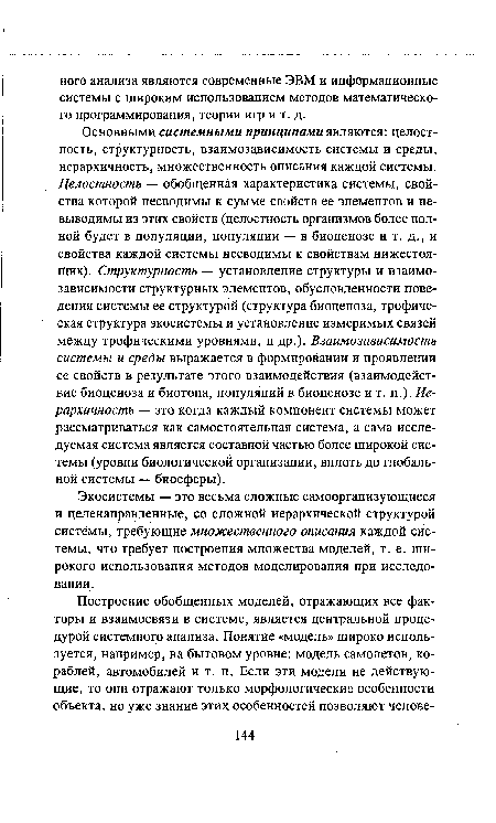 Основными системными принципами являются: целостность, структурность, взаимозависимость системы и среды, иерархичность, множественность описания каждой системы. Целостность — обобщенная характеристика системы, свойства которой несводимы к сумме свойств ее элементов и не-выводимы из этих свойств (целостность организмов более полной будет в популяции, популяции — в биоценозе и т. д., и свойства каждой системы несводимы к свойствам нижестоящих). Структурность — установление структуры и взаимозависимости структурных элементов, обусловленности поведения системы ее структурой (структура биоценоза, трофическая структура экосистемы и установление измеримых связей между трофическими уровнями, и др.). Взаимозависимость системы и среды выражается в формировании и проявлении ее свойств в результате этого взаимодействия (взаимодействие биоценоза и биотопа, популяций в биоценозе и т. п.). Иерархичность — это когда каждый компонент системы может рассматриваться как самостоятельная система, а сама исследуемая система является составной частью более широкой системы (уровни биологической организации, вплоть до глобальной системы — биосферы).