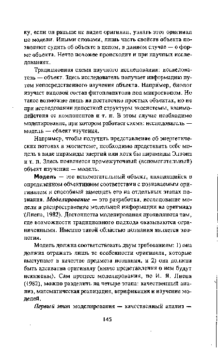 Традиционная схема научного исследования: исследователь — объект. Здесь исследователь получает информацию путем непосредственного изучения объекта. Например, биолог изучает видовой состав фитопланктона под микроскопом. Но такое возможно лишь на достаточно простых объектах, но не при исследовании целостной структуры экосистемы, взаимодействия ее компонентов и т. п. В этом случае необходимо моделирование, при котором работает схема: исследователь — модель — объект изучения.