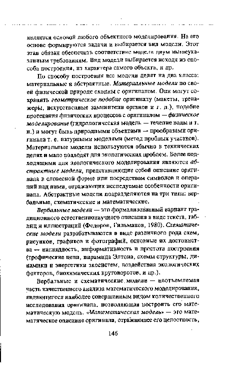 По способу построения все модели делят на два класса: материальные и абстрактные. Материальные модели по своей физической природе сходны с оригиналом. Они могут сохранить геометрическое подобие оригиналу (макеты, тренажеры, искусственные заменители органов и т. д.), подобие протекания физических процессов с оригиналом — физическое моделирование (гидрологическая модель — течение воды и т. п.) и могут быть природными объектами — прообразами оригинала т. е. натурными моделями (метод пробных участков). Материальные модели используются обычно в технических целях и мало подходят для экологических проблем. Более подходящими для экологического моделирования являются абстрактные модели, представляющие собой описание оригинала в словесной форме или посредством символов и операций над ними, отражающих исследуемые особенности оригинала. Абстрактные модели подразделяются на три типа: вербальные, схематические и математические.