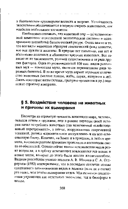 Несмотря на огромную ценность животного мира, человек, овладев огнем и оружием, еще в ранние периоды своей истории начал истреблять животных (так называемый «плейстоценовый перепромысел», а сейчас, вооружившись современной техникой, развил «стремительное наступление» и на всю естественную биоту. Конечно, на Земле и в прошлом, в любые времена, по самым разным причинам происходила постоянная смена ее обитателей. Однако сейчас темпы исчезновения видов резко возросли, а в орбиту исчезающих вовлекаются все новые и новые виды, которые до этого были вполне жизнеспособны. Видные российские ученые-экологи А. В. Яблоков и С. А. Остроумов (1983) подчеркивают, что в последнее столетие темпы спонтанного возникновения видов в десятки (если не в сотни) раз ниже, чем темпы вымирания видов. Мы являемся свидетелями упрощения как отдельных экосистем, так и биосферы в целом.