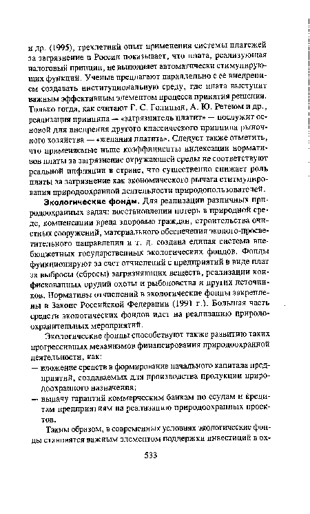 Экологические фонды. Для реализации различных природоохранных задач: восстановления потерь в природной среде, компенсации вреда здоровью граждан, строительства очистных сооружений, материального обеспечения эколого-просве-тительного направления и т. д. создана единая система внебюджетных государственных экологических фондов. Фонды функционируют за счет отчислений с предприятий в виде плат за выбросы (сбросы) загрязняющих веществ, реализации конфискованных орудий охоты и рыболовства и других источников. Нормативы отчислений в экологические фонды закреплены в Законе Российской Федерации (1991 г.). Большая часть средств экологических фондов идет на реализацию природоохранительных мероприятий.