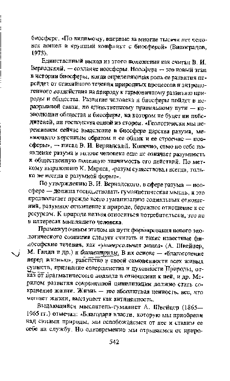 Единственный выход из этого положения как считал В. И. Вернадский, — создание ноосферы. Ноосфера — это новый этап в истории биосферы, когда определяющая роль ее развития перейдет от стихийного течения природных процессов и антропогенного воздействия на природу к гармоничному развитию природы и общества. Развитие человека и биосферы пойдет в неразрывной связи, по единственному правильному пути — коэволюции общества и биосферы, на котором не будет ни победителей, ни господства одной из сторон. «Геологически мы переживаем сейчас выделение в биосфере царства разума, меняющего коренным образом и ее облик и ее строение — ноосферы», — писал В. И. Вернадский. Конечно, само по себе появление разума в голове человека еще не означает разумность и общественную полезную значимость его действий. По меткому выражению К. Маркса, «разум существовал всегда, только не всегда в разумной форме».