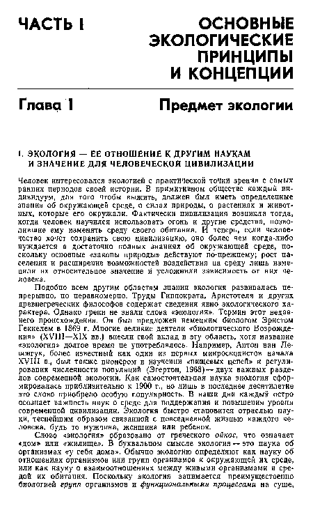 Подобно всем другим областям знания экология развивалась непрерывно, но неравномерно. Труды Гиппократа, Аристотеля и других древнегреческих философов содержат сведения явно экологического характера. Однако греки не знали слова «экология». Термин этот недавнего происхождения. Он был предложен немецким биологом Эрнстом Геккелем в 1869 г. Многие великие деятели «биологического Возрождения» (XVIII—XIX вв.) внесли свой вклад в эту область, хотя название «экология» долгое время не употреблялось. Например, Антон ван Левенгук, более известный как один из первых микроскрпистов начала XVIII в., был также пионером в изучении «пищевых цепей» и регулирования численности популяций (Эгертон, 1968) — двух важных разделов современной экологии. Как самостоятельная наука экология сформировалась приблизительно к 1900 г., но лишь в последнее десятилетие это слово приобрело особую популярность. В наши дни каждый остро осознает важность наук о среде для поддержания и повышения уровня современной цивилизации. Экология быстро становится отраслью науки, теснейшим образом связанной с повседневной жизнью каждого человека, будь то мужчина, женщина или ребенок.