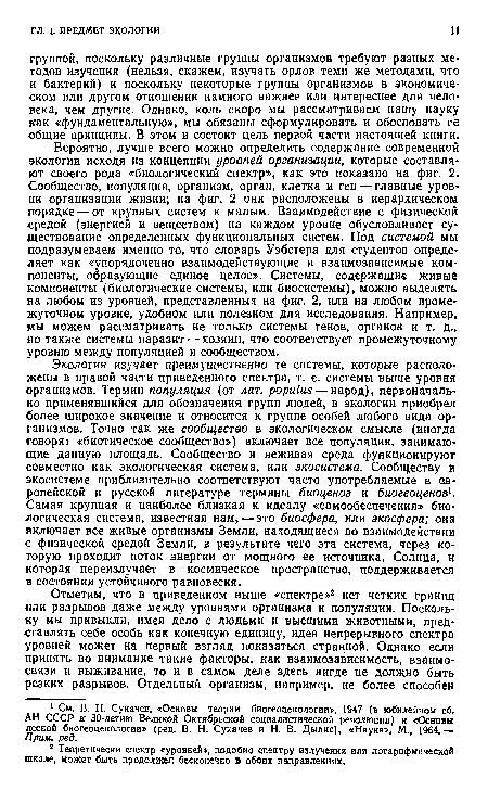 Экология изучает преимущественно ге системы, которые расположены в правой части приведенного спектра, т. е. системы выше уровня организмов. Термин популяция (от лат. populus — народ), первоначально применявшийся для обозначения групп людей, в экологии приобрел более широкое значение и относится к группе особей любого вида организмов. Точно так же сообщество в экологическом смысле (иногда говорят «биотическое сообщество») включает все популяции, занимающие данную площадь. Сообщество и неживая среда функционируют совместно как экологическая система, или экосистема. Сообществу и экосистеме приблизительно соответствуют часто употребляемые в европейской и русской литературе термины биоценоз и биогеоценоз1. Самая крупная и наиболее близкая к идеалу «самообеспечения» биологическая система, известная нам, — это биосфера, или экосфера; она включает все живые организмы Земли, находящиеся во взаимодействии с физической средой Земли, в результате чего эта система, через которую проходит поток энергии от мощного ее источника, Солнца, и которая переизлучает в космическое пространство, поддерживается в состоянии устойчивого равновесия.