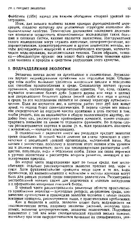 Экологию иногда делят на аут экологию и синэкологию. Аутэколо-гия изучает индивидуальные организмы или отдельные виды. Обычно при этом особое внимание уделяется жизненным циклам и поведению как способам приспособления к среде. Синэкология изучает группы организмов, составляющих определенные единства. Так, если, скажем, изучается отношение белого дуба (одного дерева или вида в целом) или американского большого дрозда (одной особи или вида в целом) к среде, то это исследование является по своему характеру аутэкологи-ческим. Если же изучается лес, в котором растет этот дуб или живет дрозд, то подход будет синэкологическим. В первом случае все внимание сосредоточено на отдельно взятом организме и цель состоит в том, чтобы увидеть, как он вписывается в общую экологическую картину, подобно тому как, рассматривая произведение живописи, можно сконцентрировать внимание на каком-то отдельном фрагменте. Во втором случае рассматривается картина в целом (т. е., если продолжить аналогию с живописью, — изучается композиция).