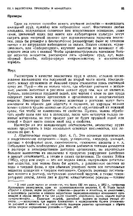 Рассмотрим в качестве экосистемы пруд в целом, отложив исследование населяющих его популяций до второй части книги. Неотделимость живых организмов от неживой среды становится здесь очевидной сразу же. Пруд — это не только место, где обитают растения и животные; именно животные и растения делают пруд тем, чем он является. Бутыль, наполненная прудовой водой, или черпак с илом со дна пруда содержат смесь живых организмов и органических и неорганических веществ. Некоторые более крупные животные и растения могут быть извлечены из образца для подсчета и изучения, но мириады мелких живых существ трудно полностью отделить от заключающей их неживой среды, так чтобы не изменились ее свойства. Правда, можно обработать пробу воды или ила в автоклаве, после чего останутся только неживые материалы, но этот продукт уже не будет прудовой водой или почвой и будет иметь совсем иной вид и свойства.