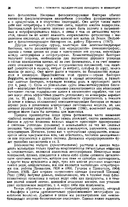 Другую интересную группу, известную как хемосинтезирующие бактерии, часто рассматривают как «продуцентов» (хемоавтотрофов), однако с точки зрения их роли в экосистемах это группа, переходная между автотрофами и гетеротрофами. Хемосинтезирующие бактерии получают энергию, необходимую для включения двуокиси углерода в состав компонентов клетки, не за счет фотосинтеза, а за счет химического окисления таких простых неорганических соединений, как аммоний (окисляется в нитрит), нитрит (в нитрат), сульфид (в серу), закись железа (в окись). Они могут расти в темноте, но большинство нуждается в кислороде. Представители этой группы — серная бактерия Яе 1‘а/оа, встречающаяся в изобилии в серных источниках, и различные азотные бактерии, играющие важную роль в круговороте азота (гл. 4, разд. 1). Одна из уникальных групп хемосинтезирующих бактерий— водородные бактерии — серьезно рассматривается как возможный компонент систем поддержания жизни в космических кораблях, так как они могут очень эффективно удалять углекислоту из атмосферы корабля (см. гл. 20, разд. 1). Благодаря способности существовать в темноте (в почве и донных отложениях) хемосинтезирующие бактерии не только играют роль в извлечении минеральных питательных веществ, но, как показал русский гидробиолог И. Т. Сорокин (1966), осваивают энергию, которая иначе была бы потеряна для животных.