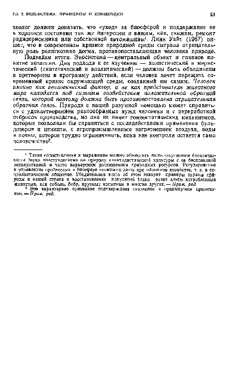 Подведем итоги. Экосистема — центральный объект и главное понятие экологии. Два подхода к ее изучению — холистический и мерис-тический (синтетический и аналитический) —должны быть объединены и претворены в программу действий, если человек хочет пережить современный кризис окружающей среды, созданный им самим. Человек именно как геологический фактор, а не как представитель животного мира находится под сильным воздействием положительной обратной связи, которой поэтому должна быть противопоставлена отрицательная обратная связь. Природа с нашей разумной помощью может справиться с удовлетворением разнообразных нужд человека и с переработкой отбросов производства, но она не имеет гомеостатических механизмов, которые позволили бы справиться с последействиями применения бульдозеров и цемента, с агропромышленным загрязнением воздуха, воды и почвы, которое трудно ограничивать, пока вне контроля остается само человечество2.