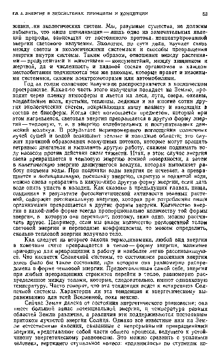 Год за годом солнечное излучение распространяется в космическом пространстве. Какая-то часть этого излучения попадает на Землю, проходит через пленку атмосферы и льется на леса, луга, озера, океаны, возделанные поля, пустыни, теплицы, ледники и на многие сотни других экологических систем, покрывающих нашу планету и входящих в состав ее биосферы. Когда свет поглощается предметом, который при этом нагревается, световая энергия превращается в другую форму энергии— тепловую, т. е. в энергию колебательных и поступательных движений молекул. В результате неравномерного поглощения солнечных лучей сушей и водой возникают теплые и холодные области; это служит причиной образования воздушных потоков, которые могут вращать ветряные двигатели и выполнять другую работу, скажем поднимать воду насосом против действия силы тяжести. Итак, в этом случае энергия света превращается в тепловую энергию земной поверхности, а затем в кинетическую энергию движущегося воздуха, которая выполняет работу подъема воды. При поднятии воды энергия не исчезает, а превращается в потенциальную, поскольку энергию, скрытую в поднятой воде, можно снова превратить в какую-либо другую форму энергии, если дать воде опять упасть в колодец. Как сказано в предыдущих главах, пища, созданная в результате фотосинтетической активности зеленых растений, содержит потенциальную энергию, которая при потреблении пищи организмами превращается в другие формы энергии. Количество энергии в какой-либо форме всегда пропорционально количеству той формы энергии, в которую она переходит; поэтому, зная одно, можно рассчитать другое. Например, если мы знаем количество поглощенной телом световой энергии и переводные коэффициенты, то можем определить, сколько тепловой энергии получило тело.