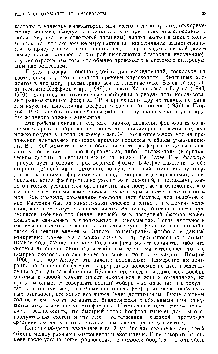 Эти работы показали, что, как правило, движение фосфора из организма в среду и обратно не происходит равномерно и постоянно, как можно подумать, глядя на схему (фиг. 34), хотя отмечалось, что на протяжении длительных периодов времени процессы в общем уравновешены. В любой момент времени большая часть фосфора находится в связанном состоянии — либо в организмах, либо в отложениях (в органическом детрите и неорганических частицах). Не более 10% фосфора присутствует в озерах в растворимой форме. Быстрое движение в обе -стороны (обмен) идет постоянно, но существенный обмен между твердой и растворимой формами часто нерегулярен, идет «рывками», с периодами, когда фосфор только уходит из отложений, и периодами, когда он только усваивается организмами или поступает в отложения, что связано с сезонными изменениями температуры и активности организмов. Как правило, связывание фосфора идет быстрее, чем освобождение. Растения быстро накапливают фосфор в темноте и в других условиях, когда не могут его использовать. За период быстрого роста продуцентов (обычно это бывает весной) весь доступный фосфор может оказаться связанным в продуцентах и консументах. Тогда активность -системы снижается, пока не разложатся трупы, фекалии и не высвободятся биогенные элементы. Однако концентрация фосфора в данный конкретный момент мало может сказать о продуктивности экосистемы. Низкое содержание растворенного фосфата может означать, либо что -система истощена, либо что метаболизм ее весьма интенсивен; только измерив скорость потока вещества, можно понять ситуацию. Помрой (1960) так формулирует это важное положение: «Измерение концентрации растворенного фосфата в природных водоемах не дает представления о доступности фосфора. Большая его часть или даже весь фосфор системы в любой момент может находиться в живых организмах, но при этом он может совершать полный «оборот» за один час, и в результате для организмов, способных поглощать фосфор из очень разбавленных растворов, его запас все время будет достаточным. Такие системы долгое время могут оставаться биологически стабильными при кажущемся отсутствии доступного фосфора. Изложенные здесь данные позволяют предположить, что быстрый поток фосфора типичен для высокопродуктивных систем и что для поддержания высокой продукции ■органики скорость потока важнее, чем концентрация элемента».