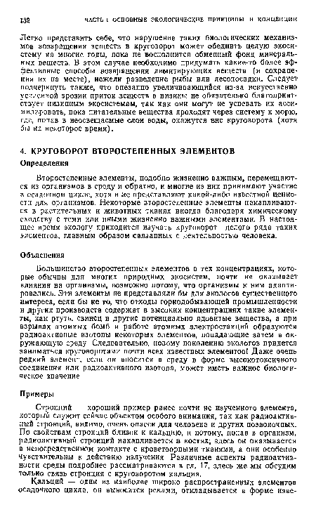 Стронций — хороший пример ранее почти не изученного элемента, который служит сейчас объектом особого внимания, так как радиоактивный стронций, видимо, очень опасен для человека и других позвоночных. По свойствам стронций близок к кальцию, и потому, попав в организм, радиоактивный стронций накапливается в костях; здесь он оказывается в непосредственном контакте с кроветворными тканями, а они особенно чувствительны к действию излучения Различные аспекты радиоактивности среды подробнее рассматриваются в гл. 17, здесь же мы обсудим только связь стронция с круговоротом кальция.