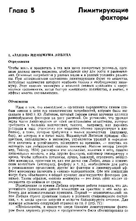 Идея о том, что выносливость организма определяется самым слабым звеном в цепи его экологических потребностей, впервые была высказана в 1840 г. Ю. Либихом, который первым начал изучение влияния разнообразных факторов на рост растений. Он установил, что урожай зерна часто лимитируется не теми питательными веществами, которые требуются в больших количествах, такими, например, как двуокись углерода и вода (поскольку эти вещества обычно присутствуют в изобилии), а теми, которые требуются в малых количествах (например, бор), но которых и в почве мало. Выдвинутый Либихом принцип: «Веществом, находящимся в минимуме, управляется урожай и определяется величина и устойчивость последнего во времени», — получил известность как либиховский «закон» минимума. Многие авторы (например, Тейлор, 1934) расширили это положение, включив в него, помимо питательных веществ, и ряд других факторов, например температуру и время. Чтобы избежать путаницы, лучше, пожалуй, ограничить концепцию минимума, применяя ее, как это делал сам Либих, лишь к химическим веществам (кислороду, фосфору и т. д.), необходимым для роста и размножения организмов; другие же факторы и лимитирующий эффект максимума включить в «закон» толерантности. Обе эти концепции могут быть объединены в общий принцип лимитирующих факторов (см. ниже). Таким образом, «закон» минимума — это лишь один аспект зависимости организмов от среды.