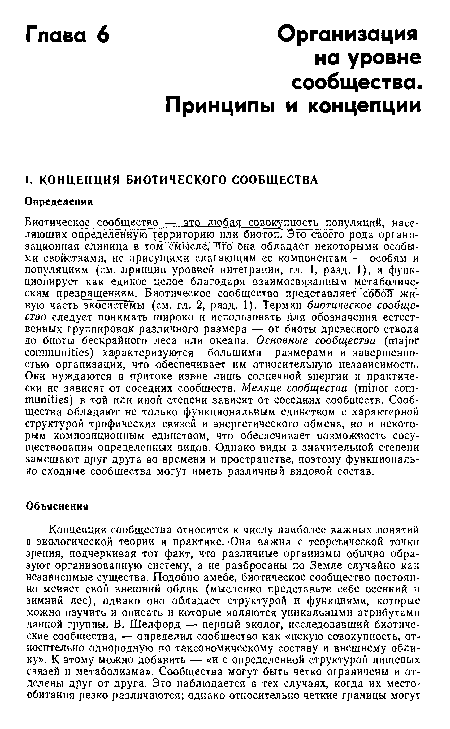 Биотическ<к сообщество — это любая совокупность популяций, населяющих определенную территорию или биотоп. Это своёго рода организационная единица в том смысле, что Она обладает некоторыми особыми свойствами, не присущими слагающим ее компонентам — особям и популяциям (см. принцип уровней интеграции, гл. 1, разд. 1), и функционирует как единое целое благодаря взаимосвязанным метаболическим превращениям. Биотическое сообщество представляет собби-" живую часть экосистемы (см. гл. 2, разд. 1). Термин биотическое сообщество следует понимать широко и использовать для обозначения естественных группировок различного размера — от биоты древесного ствола до биоты бескрайного леса или океана. Основные сообщества (major communities) характеризуются большими размерами и завершенностью организации, что обеспечивает им относительную независимость. Они нуждаются в притоке извне лишь солнечной энергии и практически не зависят от соседних сообществ. Мелкие сообщества (minor communities) в той или иной степени зависят от соседних сообществ. Сообщества обладают не только функциональным единством с характерной структурой трофических связей и энергетического обмена, но и некоторым композиционным единством, что обеспечивает возможность сосуществования определенных видов. Однако виды в значительной степени замещают друг друга во времени и пространстве, поэтому функционально сходные сообщества могут иметь различный видовой состав.