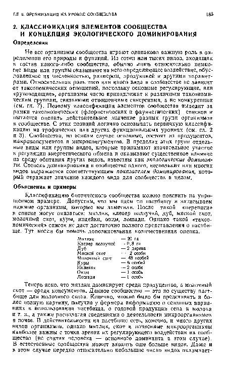 Не все организмы сообщества играют одинаково важную роль в определении его природы и функций. Из сотен или тысяч видов, входящих в состав какого-либо сообщества, обычно лишь относительно немногие виды или группы оказывают на него определяющее воздействие, обусловленное их численностью, размером, продукцией и другими параметрами. Относительная роль того или иного вида в сообществе не зависит от таксономических отношений, поскольку основные регулирующие, или «руководящие», организмы часто принадлежат к различным таксономическим группам, связанным отношениями синергизма, а не конкуренции (см. гл. 7). Поэтому классификация элементов сообщества выходит за рамки таксономических (флористических и фаунистических) списков и пытается оценить действительное значение разных групп организмов в сообществе. С этих позиций логично основывать первичную классификацию на трофических или других функциональных уровнях (см. гл. 2 и 3). Сообщества, во всяком случае основные, состоят из продуцентов, макроконсументов и микроконсументов. В пределах этих групп отдельные виды или группы видов, которые принимают значительное участие в регуляции энергетического обмена и оказывают существенное влияние на среду обитания других видов, известны как экологические доминанты. Степень доминирования в сообществе одного, нескольких или многих видов выражается соответствующим показателем доминирования, который отражает значение каждого вида для сообщества в целом.