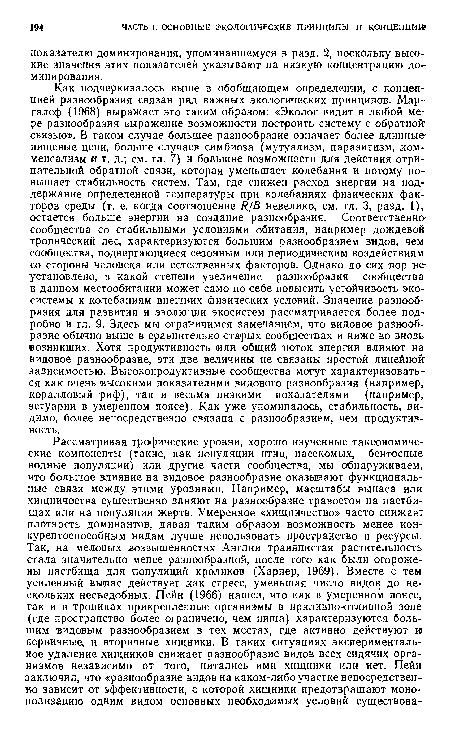 Как подчеркивалось выше в обобщающем определении, с концепцией разнообразия связан ряд важных экологических принципов. Мар-галеф (1968) выражает это таким образом: «Эколог видит в любой мере разнообразия выражение возможности построить систему с обратной’ связью». В таком случае большее разнообразие означает более длинные-пищевые цепи, больше случаев симбиоза (мутуализм, паразитизм, комменсализм и т. д.; см. гл. 7) и большие возможности для действия отрицательной обратной связи, которая уменьшает колебания и потому повышает стабильность систем. Там, где снижен расход энергии на поддержание определенной температуры при колебаниях физических факторов среды (т. е. когда соотношение Я[В невелико, см. гл. 3, разд. 1), остается больше энергии на создание разнообразия. Соответственно сообщества со стабильными условиями обитания, например дождевой тропический лес, характеризуются большим разнообразием видов, чем сообщества, подвергающиеся сезонным или периодическим воздействиям со стороны человека или естественных факторов. Однако до сих пор не-установлено, в какой степени увеличение разнообразия сообщества в данном местообитании может само по себе повысить устойчивость экосистемы к колебаниям внешних физических условий. Значение разнообразия для развития и эволюции экосистем рассматривается более подробно в гл. 9. Здесь мы ограничимся замечанием, что видовое разнообразие обычно выше в сравнительно старых сообществах и ниже во вновь-возникших. Хотя продуктивность или общий лоток энергии влияют на видовое разнообразие, эти две величины не связаны простой линейной-зависимостью. Высокопродуктивные сообщества могут характеризоваться как очень высокими показателями видового разнообразия (например, коралловый риф), так и весьма низкими показателями (например, эстуарии в умеренном поясе). Как уже упоминалось, стабильность, видимо, более непосредственно связана с разнообразием, чем продуктивность.