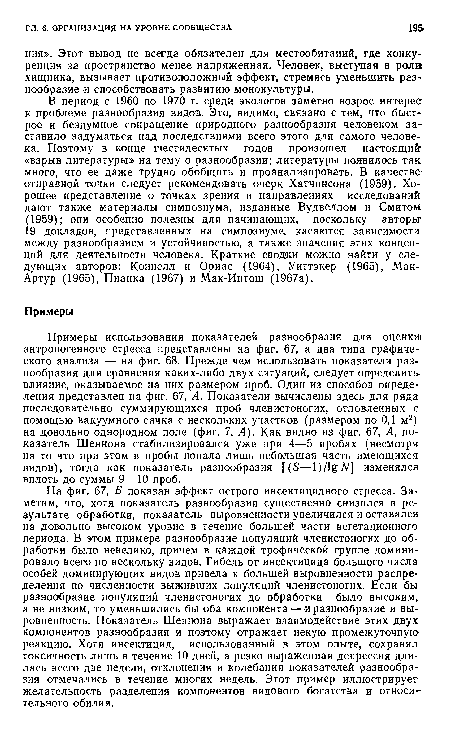 На фиг. 67, Б показан эффект острого инсектицидного стресса. Заметим, что, хотя показатель разнообразия существенно снизился в результате обработки, показатель выровненности увеличился и оставался на довольно высоком уровне в течение большей части вегетационного периода. В этом примере разнообразие популяций членистоногих до обработки было невелико, причем в каждой трофической группе доминировало всего по нескольку видов. Гибель от инЬектицида большого числа особей доминирующих видов привела к большей выровненности распределения по численности выживших популяций членистоногих. Если бы разнообразие популяций членистоногих до обработки было высоким а не низким, то уменьшились бы оба компонента — и разнообразие и вы-ровненность. Показатель Шеннона выражает взаимодействие этих двух компонентов разнообразия и поэтому отражает некую промежуточную реакцию. Хотя инсектицид, использованный в этом опыте, сохранял токсичность лишь в течение 10 дней, а резко выраженная депрессия длилась всего две недели, отклонения и колебания показателей разнообразия отмечались в течение многих недель. Этот пример иллюстрирует желательность разделения компонентов видового богатства и относительного обилия.