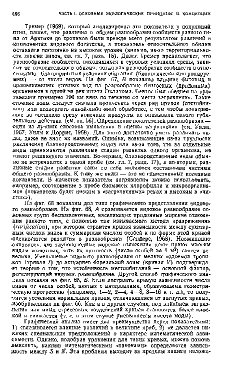 Тремер (1969), который анализировал эти показатели у популяций лтиц, нашел, что различия в общем разнообразии сообществ разного типа от Арктики до тропиков были прежде всего результатом различий в компонентах видового богатства, а показатель относительного обилия оставался постоянно на высоком уровне (видимо, из-за территориальности многих видов, см. гл. 7, разд. 15). Далее Тремер предполагает, что разнообразие сообществ, находящихся в суровых условиях среды, зависит от относительного обилия, тогда как разнообразие сообществ в относительно благоприятных условиях обитания (биологически контролируемых) — от числа видов. На фиг. 67, В показано влияние бытовых и промышленных сточных вод на разнообразие бентосных (придонных) ■организмов в одной из рек штата Оклахома. Бентос был обеднен на протяжении примерно 100 км вниз по течению от места загрязнения. Такие •сточные воды следует сначала пропускать через ряд прудов (отстойников) или подвергать какой-либо «ной обработке, с тем чтобы попадающие во внешнюю среду конечные продукты не оказывали такого губительного действия (см. гл. 16). Определение показателей разнообразия — -один из лучших способов выявления и оценки загрязнения (см. Уилм, 1967; Уилм и Доррис, 1968). Для этого достаточно уметь различать виды, даже не зная их названий. Ошибки, возникающие из-за трудности различения близкородственных видов или из-за того, что за отдельные лиды принимаются различные стадии развития одного организма, не имеют решающего значения. Во-первых, близкородственные виды обычно не встречаются в одной пробе (ом. гл. 7, разд. 17), а во-вторых, различные стадии развития сами по себе являются составными частями •общего разнообразия. К тому же виды — это не единственные полезные показатели. В качестве показателя загрязнения можно использовать, .например, соотношение в пробе биомассы хлорофилла и микроорганизмов (показатель будет низким в «загрязненных» реках и высоким в «чистых»).