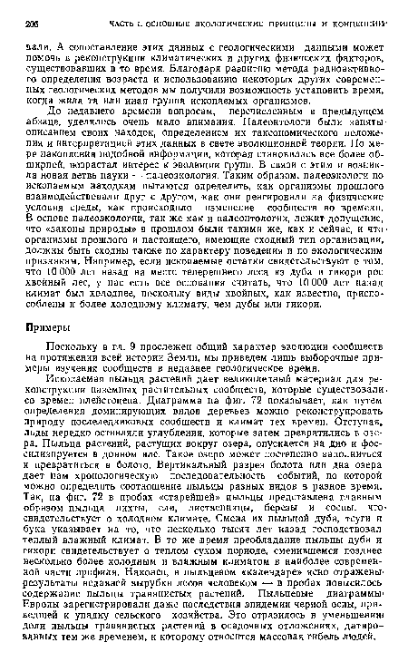 До недавнего времени вопросам, перечисленным в предыдущем абзаце, уделялось очень мало внимания. Палеонтологи были заняты> описанием своих находок, определением их таксономического положения и интерпретацией этих данных в свете эволюционной теории. По мере накопления подобной информации, которая становилась все более обширной, возрастал интерес к эволюции групп. В связи с этим и возникла новая ветвь науки — палеоэкология. Таким образом, палеоэкологи по ископаемым находкам пытаются определить, как организмы прошлого взаимодействовали друг с другом, как они реагировали на физические условия среды, как происходило изменение сообществ во времени. В основе палеоэкологии, так же как и палеонтологии, лежит допущение, что «законы природы» в прошлом были такими же, как и сейчас, и что’ организмы прошлого и настоящего, имеющие сходный тип организации, должны быть сходны также по характеру поведения и по экологическим признакам. Например, если ископаемые остатки свидетельствуют о том, что 10 ООО лет назад на месте теперешнего леса из дуба и гикори рос хвойный лес, у нас есть все основания считать, что 10 000 лет назад климат был холоднее, поскольку виды хвойных, как известно, приспособлены к более холодному климату, чем дубы или гикори.