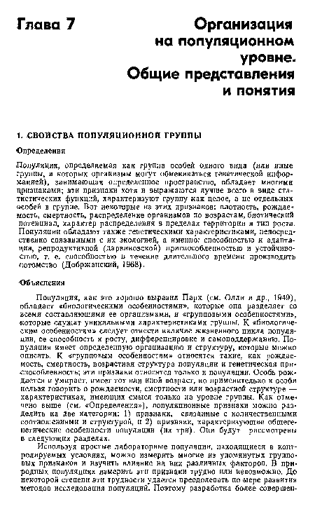 Популяция, как это хорошо выразил Парк (см. Олли и др., 1949), обладает «биологическими особенностями», которые она разделяет со всеми составляющими ее организмами, и «групповыми особенностями», которые служат уникальными характеристиками группы. К «биологическим особенностям» следует отнести наличие жизненного цикла популяции, ее способность к росту, дифференцировке и самоподдержанию. Популяция имеет определенную организацию и структуру, которые можно описать. К «групповым особенностям» относятся такие, как рождаемость, смертность, возрастная структура популяции и генетическая приспособленность; эти признаки относятся только к популяции. Особь рождается и умирает, имеет тот или иной возраст, но применительно к особи нельзя говорить о рождаемости, смертности или возрастной структуре — характеристиках, имеющих смысл только на уровне группы. Как отмечено выше (см. «Определения»), популяционные признаки можно разделить на две категории: 1) признаки, связанные с количественными соотношениями и структурой, и 2) признаки, характеризующие общегенетические особенности популяции (их три). Они будут рассмотрены в следующих разделах.