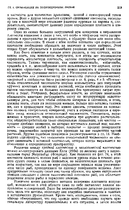 Как было отмечено в начале этого раздела, в тех случаях, когда важно знать, как изменяется популяция, или когда нет возможности определить абсолютную плотность, полезно определять относительную численность. Такими терминами, как «многочисленный», «обычный», «редкий» и т. п., целесообразнее всего пользоваться в тех случаях, когда их можно «привязать» к чему-то, что можно измерить и оценить таким образом, чтобы сравнение имело смысл. Некоторые способы определения «значимости» или доминантности (и концепция степени «значимости») популяций в сообществе были рассмотрены в гл. 6, разд. 4 и 5. «Показатели» относительной численности широко используются для популяций крупных животных и наземных растений, когда необходимо проводить оценки численности на больших площадях без чрезмерных затрат времени и денег. Например, федеральные власти, на которые возложена обязанность ежегодно регулировать охоту на мигрирующую водоплавающую дичь, для того чтобы соблюсти интересы и охотников, и птиц, должны знать, стали ли популяции меньше, больше или остались такими же, как в предыдущем году. Это можно сделать, установив на основании полевых контрольных измерений, учета и опросов охотников и переписи гнезд показатели относительной численности. Показатели, выраженные в процентах, широко используются при изучении растительности; общеупотребительны такие специальные показатели, как частота — процент пробных площадок, на которых встречался данный вид; числен-ность — процент особей в выборке; покрытие — процент поверхности почвы, оказавшейся закрытой при проекции на нее надземных частей растений. Другие подобные показатели рассматриваются в гл. 14. Необходимо подчеркнуть, что паказатели относительной численности не следует смешивать с истинной плотностью, которая всегда выражается по отношению к определенному пространству.