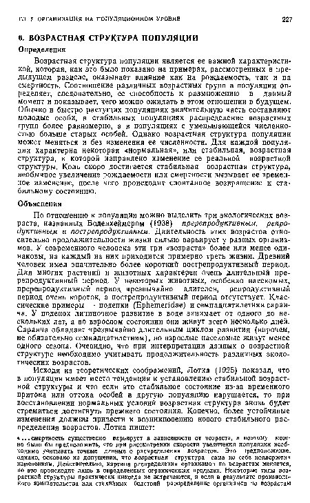 Возрастная структура популяции является ее важной характеристикой, которая, как это было показано на примерах, рассмотренных в предыдущем разделе, оказывает влияние как на рождаемость, так и на смертность. Соотношение различных возрастных групп в популяции определяет, следовательно, ее способность к размножению в данный момент и показывает, чего можно ожидать в этом отношении в будущем. Обычно ¡в быстро растущих популяциях значительную часть составляют молодые особи, в стабильных популяциях распределение возрастных групп более равномерно, а в популяциях с уменьшающейся численностью больше старых особей. Однако возрастная структура популяции может меняться и без изменения ее численности. Для каждой популяции характерна некоторая «нормальная», или стабильная, возрастная структура, к которой направлено изменение ее реальной возрастной структуры. Коль скоро достигается стабильная возрастная структура, необычное увеличение рождаемости или смертности вызывает ее временное изменение, после чего происходит спонтанное возвращение к стабильному состоянию.