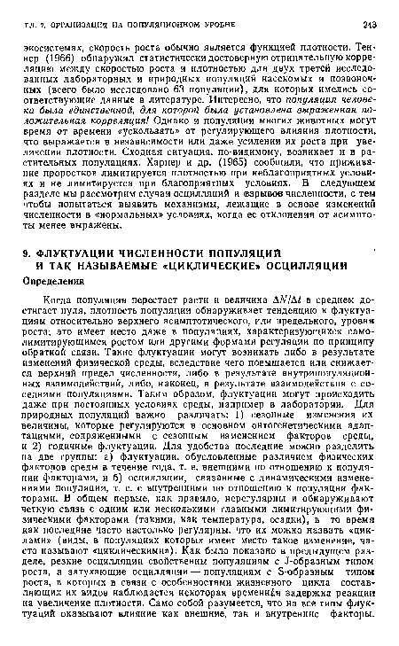 Когда популяция перестает расти и величина ДЛ//Д£ в среднем достигает нуля, плотность популяции обнаруживает тенденцию к флуктуациям относительно верхнего асимптотического, или предельного, уровня роста; это имеет место даже в популяциях, характеризующихся само-лимитирующимся ростом или другими формами регуляции по принципу обратной связи. Такие флуктуации могут возникать либо в результате изменений физической среды, вследствие чего повышается или снижается верхний предел численности, либо в результате внутрипопуляцион-ных взаимодействий, либо, наконец, в результате взаимодействия с соседними популяциями. Таким образом, флуктуации могут происходить даже при постоянных условиях среды, например в лаборатории. Для природных популяций важно различать: 1) сезонные изменения их величины, которые регулируются в основном онтогенетическими адаптациями, сопряженными с сезонным изменением факторов среды, и 2) годичные флуктуации. Для удобства последние можно разделить на две группы: а) флуктуации, обусловленные различием физических факторов среды в течение года, т. е. внешними по отношению к популяции факторами, и б) осцилляции, связанные с динамическими изменениями популяции, т. е. с внутренними по отношению к популяции факторами. В общем первые, как правило, нерегулярны и обнаруживают четкую связь с одним или несколькими главными лимитирующими физическими факторами (такими, как температура, осадки), в то время как последние часто настолько регулярны, что их можно назвать «циклами» (виды, в популяциях которых имеет место такое изменение, часто называют «циклическими»). Как было показано в предыдущем разделе, резкие осцилляции свойственны популяциям с Л-образным типом роста, а затухающие осцилляции — популяциям с Б-образным типом роста, в которых в связи с особенностями жизненного цикла составляющих их видов наблюдается некоторая временная задержка реакции на увеличение плотности. Само собой разумеется, что на все типы флуктуаций оказывают влияние как внешние, так и внутренние факторы.