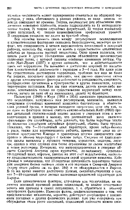 Все попытки выявить связь между регулярными осцилляциями и климатическими факторами оказались безуспешными, несмотря на тот ■факт, что синхронность и четкая выраженность осцилляций в северных районах, казалось бы, наводят на мысль о существовании циклических событий за пределами местной экосистемы. Одно время полагали, что циклы рыси и другие 10-годичные циклы объясняются цикличностью солнечных пятен, с которой связаны основные изменения погоды. Однако Мак-Лулич (1937) и другие показали, что в действительности здесь нет корреляции. Не выявлено и достаточно широкой по масштабам климатической цикличности с периодом в 3—4 года. Но даже если бы существовала достоверная корреляция, проблема все еще не была бы решена, поскольку нужно показать, как именно солнечные пятна и другие климатические факторы действуют на рождаемость, смертность, распределение организмов в пространстве и другие показатели, характеризующие популяции. Как мы уже отмечали, делать какие-либо выводы, основываясь только на существовании корреляций между явлениями, ничего не зная об их механизмах, далеко не безопасно.