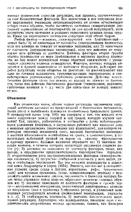 Любой фактор — неважно, лимитирующий шГи благоприятный — может быть: 1) не зависящим от плотности (определяющим плотность), если его влияние не зависит от величины популяции, или 2) зависящим от плотности (определяемым плотностью), если его действие на популяцию есть функция ее плотности. Влияние факторов второй группы обычно усиливается по мере приближения к верхнему пределу плотности, но оно может подчиняться также обратной зависимости: с увеличением плотности влияние уменьшается. Факторы, влияние которых находится в прямой зависимости от плотности популяции, действуют подобно регулятору числа оборотов на двигателе; их рассматривают как один из главных механизмов, предотвращающих перенаселение и способствующих установлению устойчивого равновесия. Действие климатических факторов часто (но отнюдь не всегда) не зависит от плотности, тогда как действие биотических факторов (конкуренция, паразиты, патогенные влияния и т. д.) часто (но опять-таки не всегда) зависит от нее.