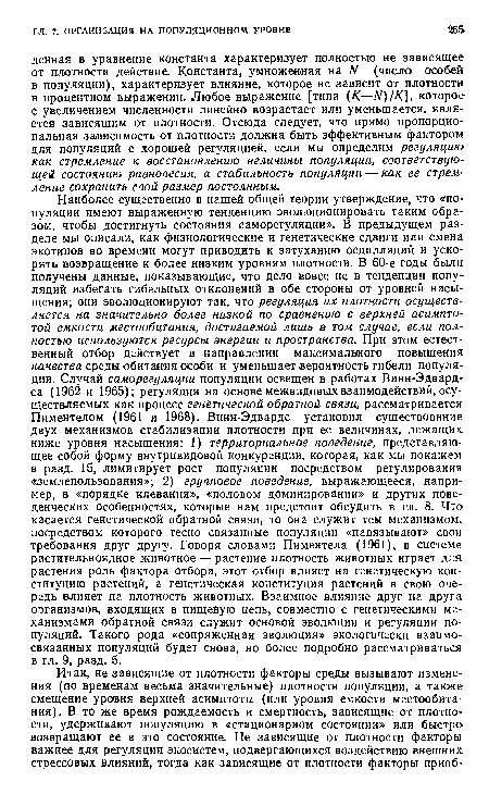 Наиболее существенно в нашей общей теории утверждение, что «популяции имеют выраженную тенденцию эволюционировать таким образом, чтобы достигнуть состояния саморегуляции». В предыдущем разделе мы описали, как физиологические и генетические сдвиги или смена экотипов во времени могут приводить к затуханию осцилляций и ускорять возвращение к более низким уровням плотности. В 60-е годы были получены данные, показывающие, что дело вовсе не в тенденции популяций избегать гибельных отклонений в обе стороны от уровней насыщения; они эволюционируют так, что регуляция их плотности осуществляется на значительно более низкой по сравнению с верхней асимптотой емкости местообитания, достигаемой лишь в том случае, если полностью используются ресурсы энергии и пространства. При этом естественный отбор действует в направлении максимального повышения качества среды обитания особи и уменьшает вероятность гибели популяции. Случай саморегуляции популяции освещен в работах Винн-Эдвард-са (1962 и 1965); регуляция на основе межвидовых взаимодействий, осуществляемых как процесс генётической обратной связи, рассматривается Пиментелом (1961 и 1968). Винн-Эдвардс установил существование двух механизмов стабилизации плотности при ее величинах, лежащих ниже уровня насыщения; 1) территориальное поведение, представляющее собой форму внутривидовой конкуренции, которая, как мы покажем в разд. 15, лимитирует рост популяции посредством регулирования «землепользования»; 2) групповое поведение, выражающееся, например, в «порядке клевания», «половом доминировании» и других поведенческих особенностях, которые нам предстоит обсудить в гл. 8. Что касается генетической обратной связи, то она служит тем механизмом, посредством которого тесно связанные популяции «навязывают» свои требования друг другу. Говоря словами Пиментела (1961), в системе растительноядное животное — растение плотность животных играет для растения роль фактора отбора, этот отбор влияет на генетическую конституцию растений, а генетическая конституция растений в свою очередь влияет на плотность животных. Взаимное влияние друг на друга организмов, входящих в пищейую цепь, совместно с генетическими механизмами обратной связи служит основой эволюции и регуляции популяций. Такого рода «сопряженная эволюция» экологически взаимосвязанных популяций будет снова, но более подробно рассматриваться в гл. 9, разд. 5.