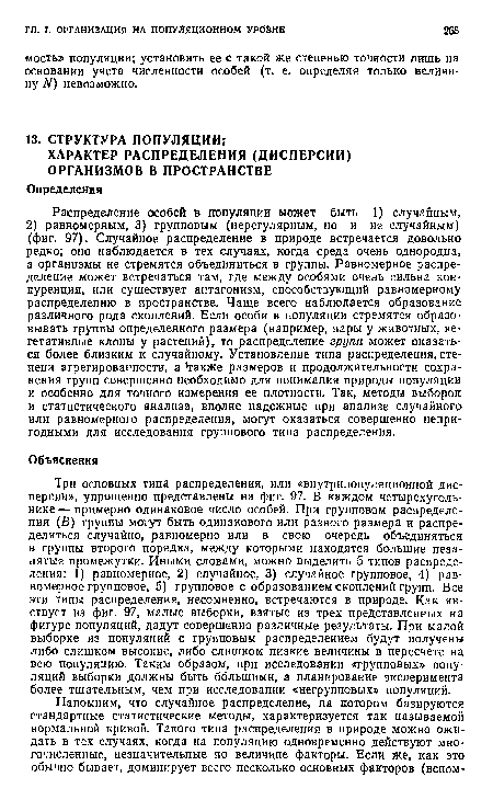 Три основных типа распределения, или «внутрипопуляционной дисперсии», упрощенно представлены на фиг. 97. В каждом четырехугольнике — примерно одинаковое число особей. При групповом распределении (В) группы могут быть одинакового или разного размера и распределяться случайно, равномерно или в свою очередь объединяться в группы второго порядка, между которыми находятся большие незанятые промежутки. Иными словами, можно выделить 5 типов распределения: 1) равномерное, 2) случайное, 3) случайное групповое, 4) равномерное групповое, 5) групповое с образованием скоплений групп. Все эти типы распределения, несомненно, встречаются в природе. Как явствует из фиг. 97, малые выборки, взятые из трех представленных на фигуре популяций, дадут совершенно различные результаты. При малой выборке из популяций с групповым распределением будут получены либо слишком высокие, либо слишком низкие величины в пересчете на всю популяцию. Таким образом, при исследовании «групповых» популяций выборки должны быть большими, а планирование эксперимента более тщательным, чем при исследовании «негрупповых» популяций.