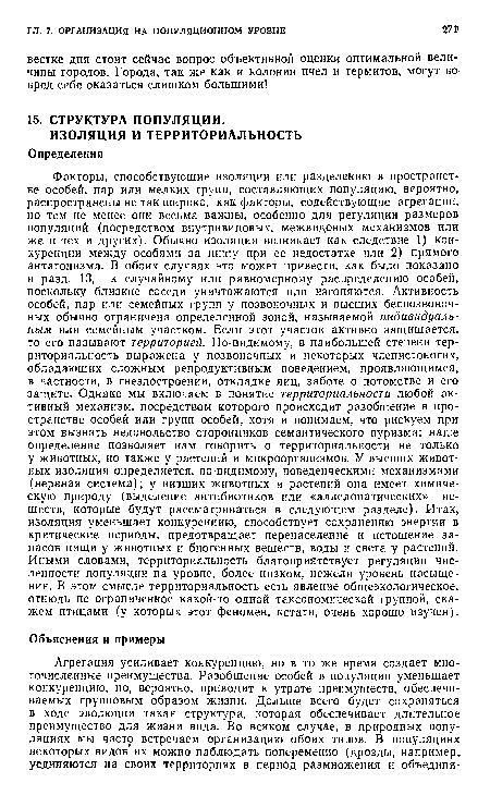 Факторы, способствующие изоляции или разделению в пространстве особей, пар или мелких групп, составляющих популяцию, вероятно, распространены не так широко, как факторы, содействующие агрегации, но тем не менее они весьма важны, особенно для регуляции размеров популяций (посредством внутривидовых, межвидовых механизмов или же и тех и других). Обычно изоляция возникает как следствие 1) конкуренции между особями за пищу при ее недостатке или 2) прямого антагонизма. В обоих случаях это может привести, как было показано в разд. 13, к случайному или равномерному распределению особей, поскольку близкие соседи уничтожаются или изгоняются. Активность особей, пар или семейных групп у позвоночных и высших беспозвоночных обычно ограничена определенной зоной, называемой индивидуальным или семейным участком. Если этот участок активно защищается, то его называют территорией. По-видимому, в наибольшей степени территориальность выражена у позвоночных и некоторых членистоногих, обладающих сложным репродуктивным поведением, проявляющимся, в частности, в гнездостроении, откладке яиц, заботе о потомстве и его защите. Однако мы включаем в понятие территориальности любой активный механизм, посредством которого происходит разобщение в пространстве особей или групп особей, хотя и понимаем, что рискуем при этом вызвать недовольство сторонников семантического пуризма; наше определение позволяет нам говорить о территориальности не только у животных, но также у растений и микроорганизмов. У высших животных изоляция определяется, по-видимому, поведенческими механизмами (нервная система); у низших животных и растений она имеет химическую природу (выделение антибиотиков или «аллелопатических» веществ, которые будут рассматриваться в следующем разделе). Итак, изоляция уменьшает конкуренцию, способствует сохранению энергии в критические периоды, предотвращает перенаселение и истощение запасов пищи у животных и биогенных веществ, воды и света у растений. Иными словами, территориальность благоприятствует регуляции численности популяции на уровне, более низком, нежели уровень насыщения. В этом смысле территориальность есть явление общеэкологическое, отнюдь не ограниченное какой-то одной таксономической группой, скажем птицами (у которых этот феномен, кстати, очень хорошо изучен).