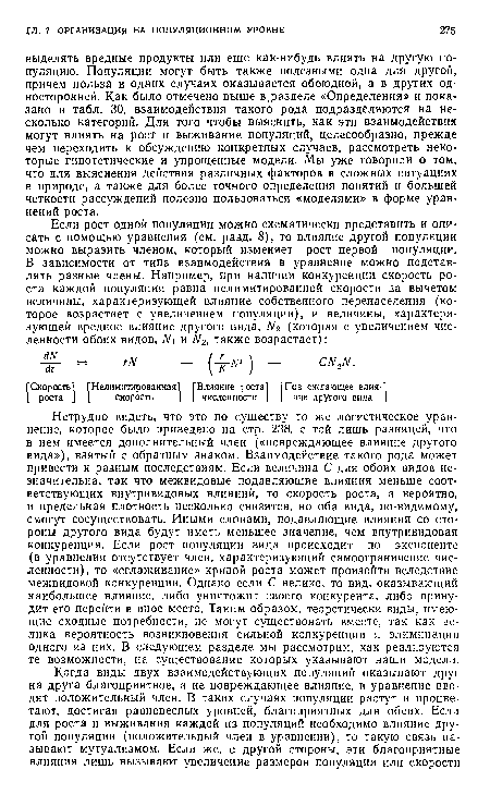 Нетрудно видеть, что это по существу то же логистическое уравнение, которое было приведено на стр. 238, с той лишь разницей, что в нем имеется дополнительный член («повреждающее влияние другого вида»), взятый с обратным знаком. Взаимодействие такого рода может привести к разным последствиям. Если величина С для обоих видов незначительна, так что межвидовые подавляющие влияния меньше соответствующих внутривидовых влияний, то скорость роста, а вероятно, и предельная плотность несколько снизятся, но оба вида, по-видимому, смогут сосуществовать. Иными словами, подавляющие влияния со стороны другого вида будут иметь меньшее значение, чем внутривидовая конкуренция. Если рост популяции вида происходит по экспоненте (в уравнении отсутствует член, характеризующий самоограничение численности), то «сглаживание» кривой роста может произойти вследствие межвидовой конкуренции. Однако если С велико, то вид, оказывающий наибольшее влияние, либо уничтожит своего конкурента, либо принудит его перейти в иное место. Таким образом, теоретически виды, имеющие сходные потребности, не могут существовать вместе, так как велика вероятность возникновения сильной конкуренции и элиминации одного из них. В следующем разделе мы рассмотрим, как реализуются те возможности, на существование которых указывают наши модели.